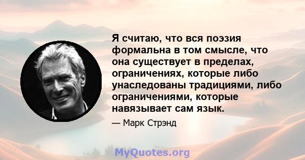 Я считаю, что вся поэзия формальна в том смысле, что она существует в пределах, ограничениях, которые либо унаследованы традициями, либо ограничениями, которые навязывает сам язык.