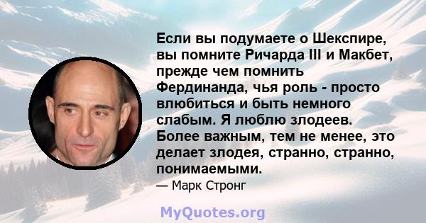 Если вы подумаете о Шекспире, вы помните Ричарда III и Макбет, прежде чем помнить Фердинанда, чья роль - просто влюбиться и быть немного слабым. Я люблю злодеев. Более важным, тем не менее, это делает злодея, странно,