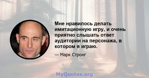 Мне нравилось делать имитационную игру, и очень приятно слышать ответ аудитории на персонажа, в котором я играю.