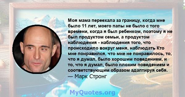 Моя мама переехала за границу, когда мне было 11 лет, моего папы не было с того времени, когда я был ребенком, поэтому я не был продуктом семьи, а продуктом наблюдения - наблюдения того, что происходило вокруг меня,