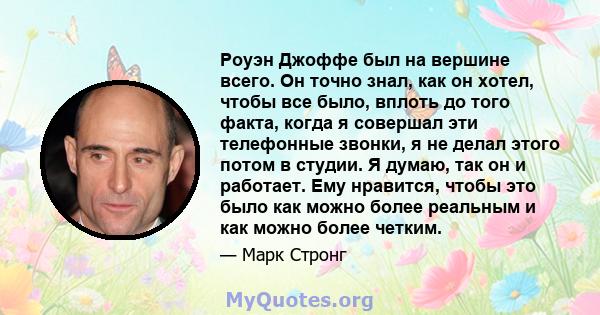 Роуэн Джоффе был на вершине всего. Он точно знал, как он хотел, чтобы все было, вплоть до того факта, когда я совершал эти телефонные звонки, я не делал этого потом в студии. Я думаю, так он и работает. Ему нравится,