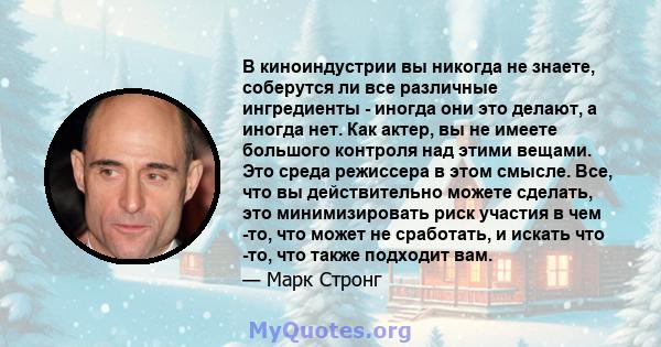 В киноиндустрии вы никогда не знаете, соберутся ли все различные ингредиенты - иногда они это делают, а иногда нет. Как актер, вы не имеете большого контроля над этими вещами. Это среда режиссера в этом смысле. Все, что 