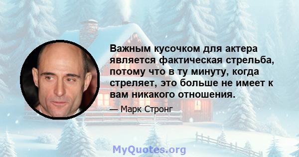 Важным кусочком для актера является фактическая стрельба, потому что в ту минуту, когда стреляет, это больше не имеет к вам никакого отношения.