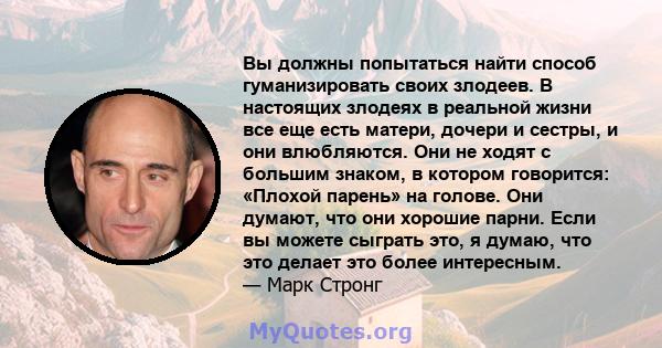 Вы должны попытаться найти способ гуманизировать своих злодеев. В настоящих злодеях в реальной жизни все еще есть матери, дочери и сестры, и они влюбляются. Они не ходят с большим знаком, в котором говорится: «Плохой