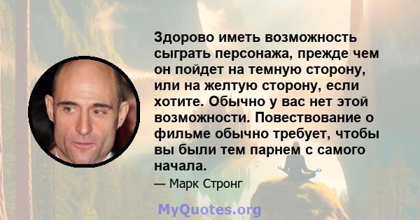 Здорово иметь возможность сыграть персонажа, прежде чем он пойдет на темную сторону, или на желтую сторону, если хотите. Обычно у вас нет этой возможности. Повествование о фильме обычно требует, чтобы вы были тем парнем 