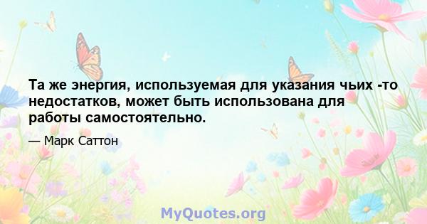 Та же энергия, используемая для указания чьих -то недостатков, может быть использована для работы самостоятельно.