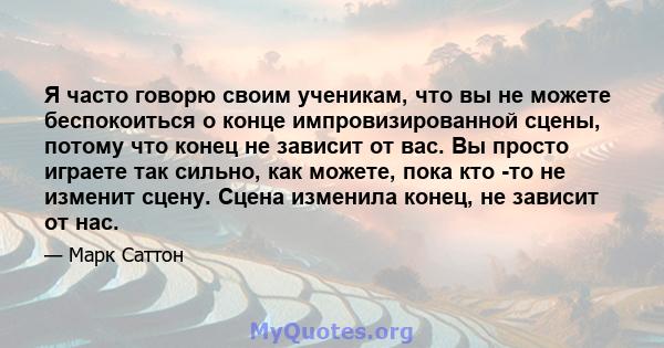 Я часто говорю своим ученикам, что вы не можете беспокоиться о конце импровизированной сцены, потому что конец не зависит от вас. Вы просто играете так сильно, как можете, пока кто -то не изменит сцену. Сцена изменила