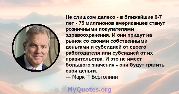 Не слишком далеко - в ближайшие 6-7 лет - 75 миллионов американцев станут розничными покупателями здравоохранения. И они придут на рынок со своими собственными деньгами и субсидией от своего работодателя или субсидией