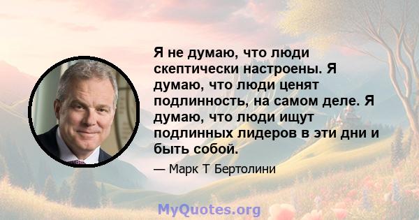 Я не думаю, что люди скептически настроены. Я думаю, что люди ценят подлинность, на самом деле. Я думаю, что люди ищут подлинных лидеров в эти дни и быть собой.