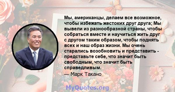 Мы, американцы, делаем все возможное, чтобы избежать жестоких друг друга; Мы вывели из разнообразной страны, чтобы собраться вместе и научиться жить друг с другом таким образом, чтобы поднять всех и наш образ жизни. Мы