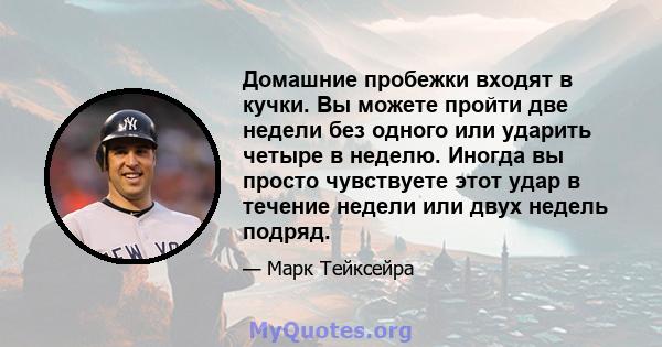 Домашние пробежки входят в кучки. Вы можете пройти две недели без одного или ударить четыре в неделю. Иногда вы просто чувствуете этот удар в течение недели или двух недель подряд.