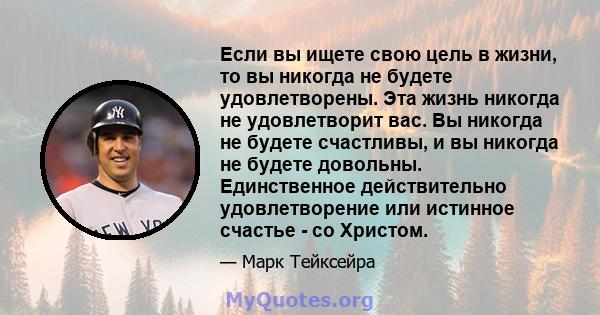 Если вы ищете свою цель в жизни, то вы никогда не будете удовлетворены. Эта жизнь никогда не удовлетворит вас. Вы никогда не будете счастливы, и вы никогда не будете довольны. Единственное действительно удовлетворение