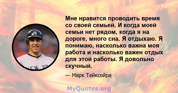 Мне нравится проводить время со своей семьей. И когда моей семьи нет рядом, когда я на дороге, много сна. Я отдыхаю. Я понимаю, насколько важна моя работа и насколько важен отдых для этой работы. Я довольно скучный.