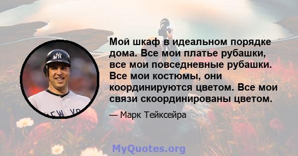 Мой шкаф в идеальном порядке дома. Все мои платье рубашки, все мои повседневные рубашки. Все мои костюмы, они координируются цветом. Все мои связи скоординированы цветом.