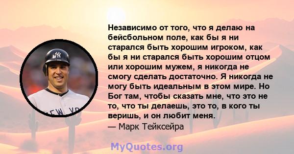 Независимо от того, что я делаю на бейсбольном поле, как бы я ни старался быть хорошим игроком, как бы я ни старался быть хорошим отцом или хорошим мужем, я никогда не смогу сделать достаточно. Я никогда не могу быть