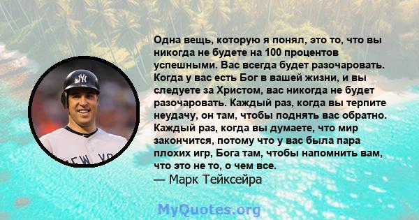 Одна вещь, которую я понял, это то, что вы никогда не будете на 100 процентов успешными. Вас всегда будет разочаровать. Когда у вас есть Бог в вашей жизни, и вы следуете за Христом, вас никогда не будет разочаровать.