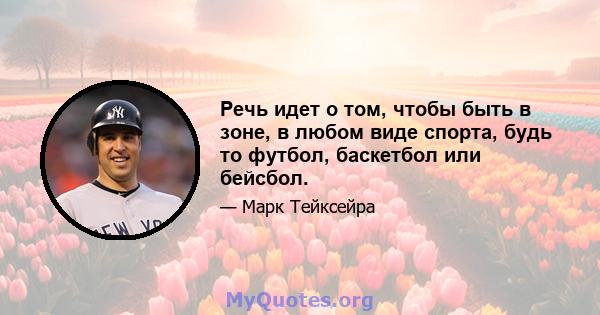 Речь идет о том, чтобы быть в зоне, в любом виде спорта, будь то футбол, баскетбол или бейсбол.