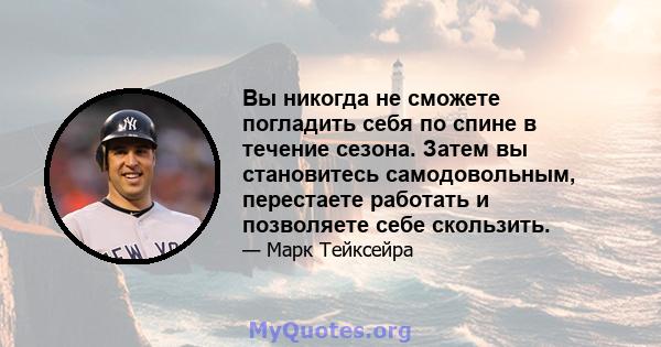 Вы никогда не сможете погладить себя по спине в течение сезона. Затем вы становитесь самодовольным, перестаете работать и позволяете себе скользить.