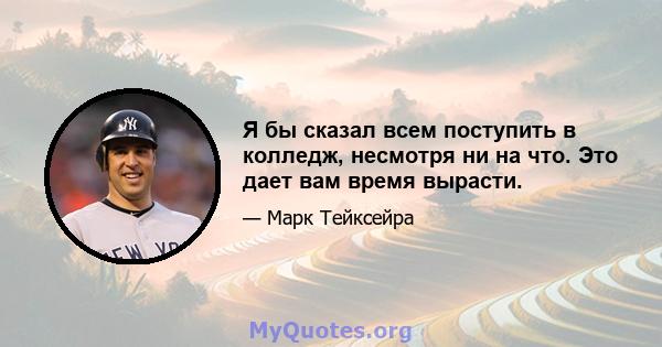 Я бы сказал всем поступить в колледж, несмотря ни на что. Это дает вам время вырасти.