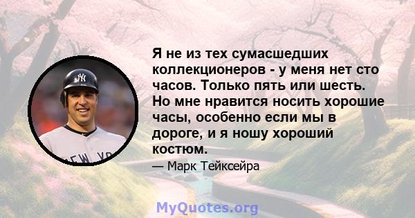 Я не из тех сумасшедших коллекционеров - у меня нет сто часов. Только пять или шесть. Но мне нравится носить хорошие часы, особенно если мы в дороге, и я ношу хороший костюм.