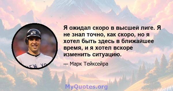 Я ожидал скоро в высшей лиге. Я не знал точно, как скоро, но я хотел быть здесь в ближайшее время, и я хотел вскоре изменить ситуацию.