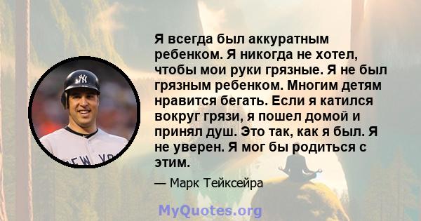 Я всегда был аккуратным ребенком. Я никогда не хотел, чтобы мои руки грязные. Я не был грязным ребенком. Многим детям нравится бегать. Если я катился вокруг грязи, я пошел домой и принял душ. Это так, как я был. Я не