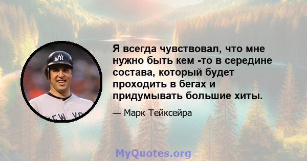 Я всегда чувствовал, что мне нужно быть кем -то в середине состава, который будет проходить в бегах и придумывать большие хиты.