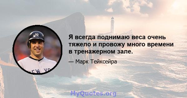 Я всегда поднимаю веса очень тяжело и провожу много времени в тренажерном зале.