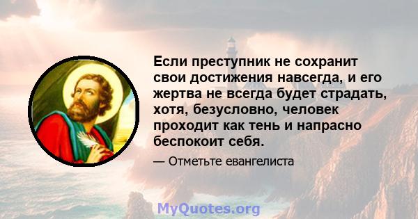 Если преступник не сохранит свои достижения навсегда, и его жертва не всегда будет страдать, хотя, безусловно, человек проходит как тень и напрасно беспокоит себя.