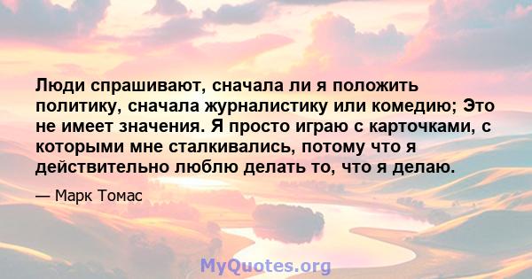 Люди спрашивают, сначала ли я положить политику, сначала журналистику или комедию; Это не имеет значения. Я просто играю с карточками, с которыми мне сталкивались, потому что я действительно люблю делать то, что я делаю.