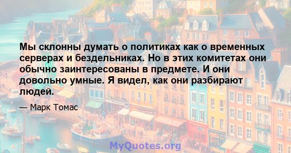 Мы склонны думать о политиках как о временных серверах и бездельниках. Но в этих комитетах они обычно заинтересованы в предмете. И они довольно умные. Я видел, как они разбирают людей.