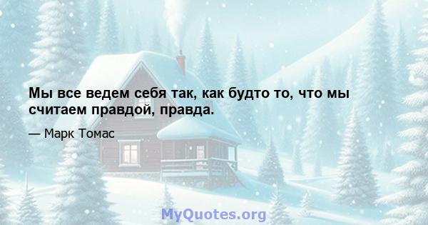 Мы все ведем себя так, как будто то, что мы считаем правдой, правда.