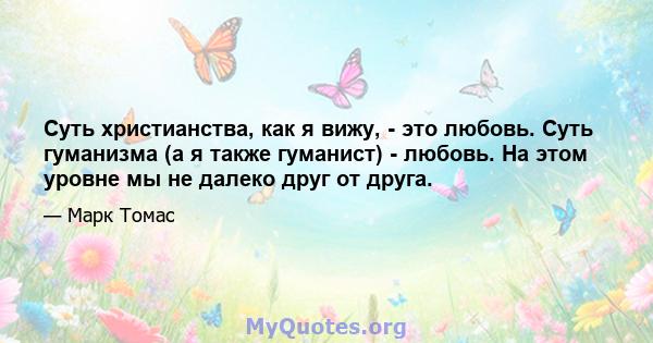 Суть христианства, как я вижу, - это любовь. Суть гуманизма (а я также гуманист) - любовь. На этом уровне мы не далеко друг от друга.