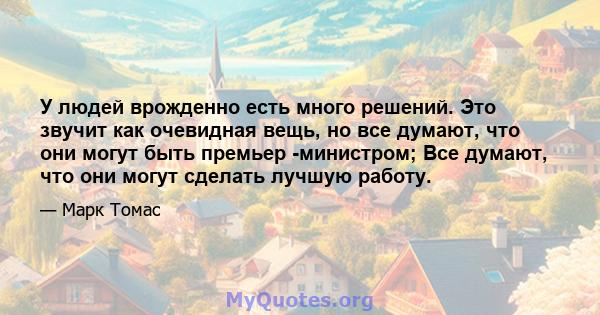 У людей врожденно есть много решений. Это звучит как очевидная вещь, но все думают, что они могут быть премьер -министром; Все думают, что они могут сделать лучшую работу.