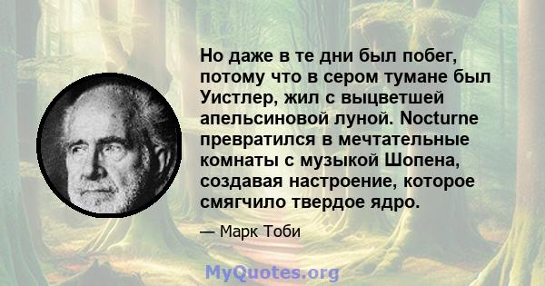 Но даже в те дни был побег, потому что в сером тумане был Уистлер, жил с выцветшей апельсиновой луной. Nocturne превратился в мечтательные комнаты с музыкой Шопена, создавая настроение, которое смягчило твердое ядро.