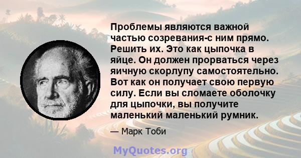 Проблемы являются важной частью созревания-с ним прямо. Решить их. Это как цыпочка в яйце. Он должен прорваться через яичную скорлупу самостоятельно. Вот как он получает свою первую силу. Если вы сломаете оболочку для