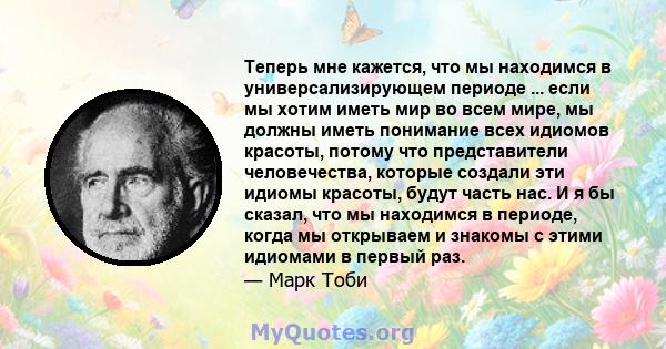 Теперь мне кажется, что мы находимся в универсализирующем периоде ... если мы хотим иметь мир во всем мире, мы должны иметь понимание всех идиомов красоты, потому что представители человечества, которые создали эти