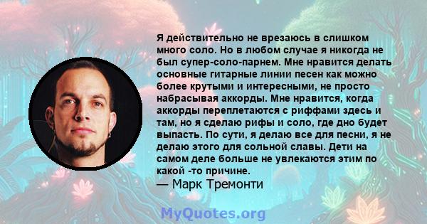 Я действительно не врезаюсь в слишком много соло. Но в любом случае я никогда не был супер-соло-парнем. Мне нравится делать основные гитарные линии песен как можно более крутыми и интересными, не просто набрасывая