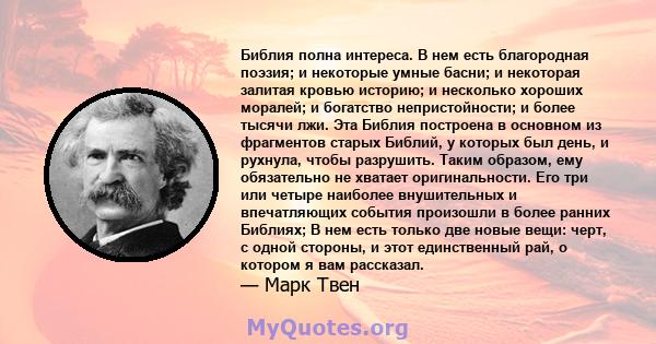 Библия полна интереса. В нем есть благородная поэзия; и некоторые умные басни; и некоторая залитая кровью историю; и несколько хороших моралей; и богатство непристойности; и более тысячи лжи. Эта Библия построена в