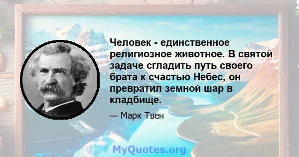 Человек - единственное религиозное животное. В святой задаче сгладить путь своего брата к счастью Небес, он превратил земной шар в кладбище.