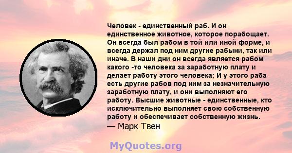 Человек - единственный раб. И он единственное животное, которое порабощает. Он всегда был рабом в той или иной форме, и всегда держал под ним другие рабыни, так или иначе. В наши дни он всегда является рабом какого -то