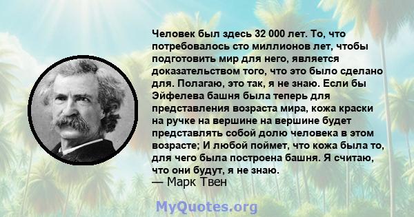 Человек был здесь 32 000 лет. То, что потребовалось сто миллионов лет, чтобы подготовить мир для него, является доказательством того, что это было сделано для. Полагаю, это так, я не знаю. Если бы Эйфелева башня была