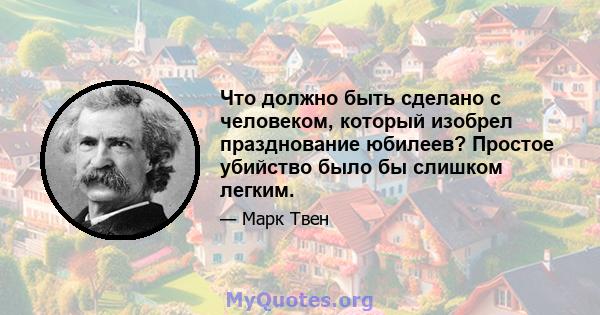 Что должно быть сделано с человеком, который изобрел празднование юбилеев? Простое убийство было бы слишком легким.