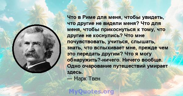 Что в Риме для меня, чтобы увидеть, что другие не видели меня? Что для меня, чтобы прикоснуться к тому, что другие не коснулись? Что мне почувствовать, учиться, слышать, знать, что вспыхивает мне, прежде чем это