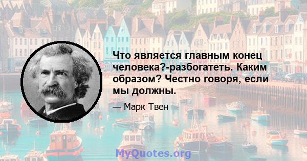 Что является главным конец человека?-разбогатеть. Каким образом? Честно говоря, если мы должны.