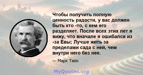 Чтобы получить полную ценность радости, у вас должен быть кто -то, с кем его разделяет. После всех этих лет я вижу, что вначале я ошибался из -за Евы; Лучше жить за пределами сада с ней, чем внутри него без нее.