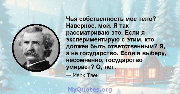 Чья собственность мое тело? Наверное, мой. Я так рассматриваю это. Если я экспериментирую с этим, кто должен быть ответственным? Я, а не государство. Если я выберу, несомненно, государство умирает? О, нет.