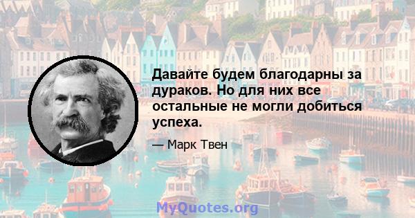 Давайте будем благодарны за дураков. Но для них все остальные не могли добиться успеха.