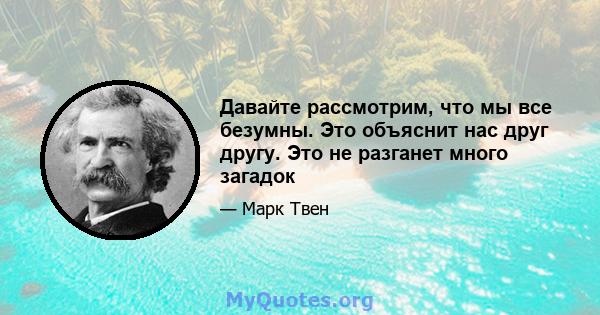 Давайте рассмотрим, что мы все безумны. Это объяснит нас друг другу. Это не разганет много загадок