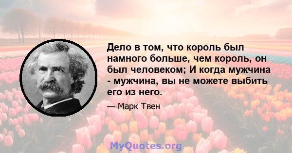 Дело в том, что король был намного больше, чем король, он был человеком; И когда мужчина - мужчина, вы не можете выбить его из него.